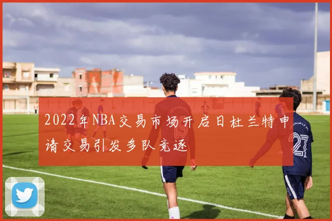 2022年NBA交易市场开启日杜兰特申请交易引发多队竞逐
